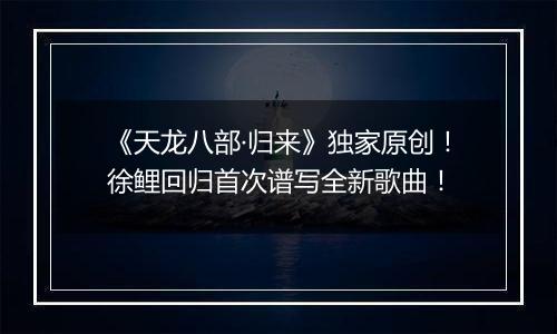 《天龙八部·归来》独家原创！徐鲤回归首次谱写全新歌曲！