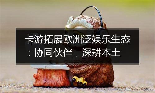 卡游拓展欧洲泛娱乐生态：协同伙伴，深耕本土