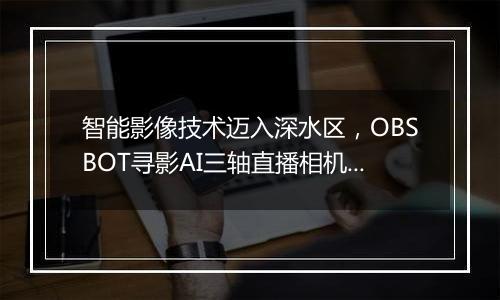 智能影像技术迈入深水区，OBSBOT寻影AI三轴直播相机布局电竞、教育、与新消费场景