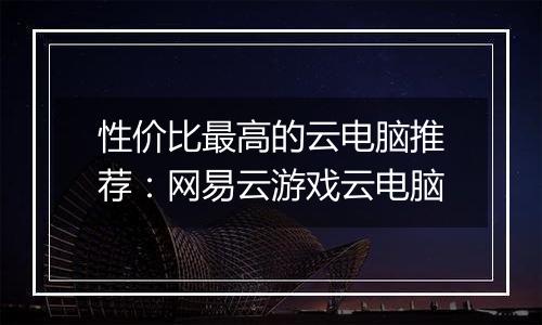 性价比最高的云电脑推荐：网易云游戏云电脑