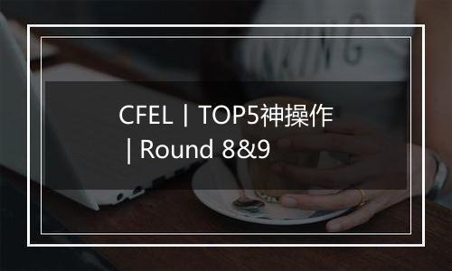 CFEL丨TOP5神操作 | Round 8&9