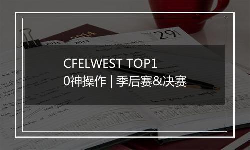 CFELWEST TOP10神操作 | 季后赛&决赛