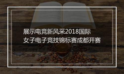 展示电竞新风采2018国际女子电子竞技锦标赛成都开赛