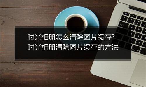 时光相册怎么清除图片缓存?时光相册清除图片缓存的方法