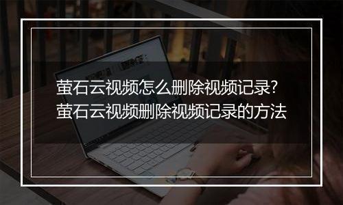 萤石云视频怎么删除视频记录?萤石云视频删除视频记录的方法