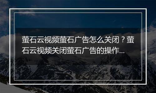 萤石云视频萤石广告怎么关闭？萤石云视频关闭萤石广告的操作方法