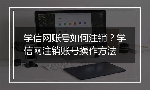 学信网账号如何注销？学信网注销账号操作方法