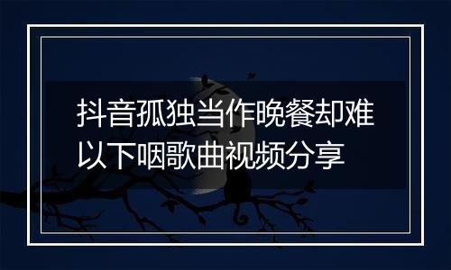 抖音孤独当作晚餐却难以下咽歌曲视频分享
