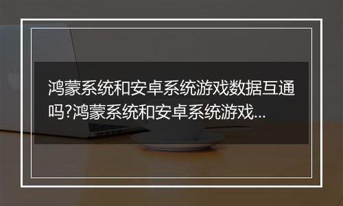 鸿蒙系统和安卓系统游戏数据互通吗?鸿蒙系统和安卓系统游戏数据讲解
