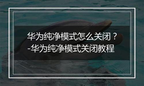 华为纯净模式怎么关闭？-华为纯净模式关闭教程