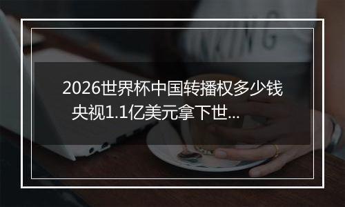 2026世界杯中国转播权多少钱  央视1.1亿美元拿下世界杯转播权